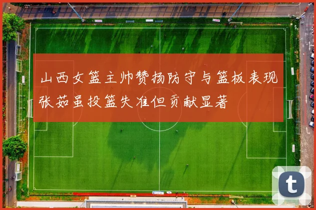 山西女篮主帅赞扬防守与篮板表现张茹虽投篮失准但贡献显著