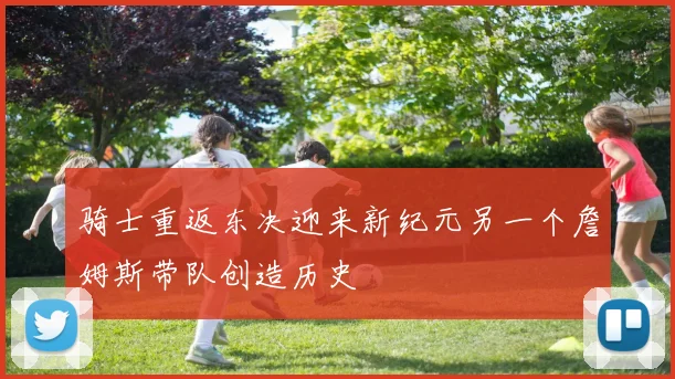 骑士重返东决迎来新纪元另一个詹姆斯带队创造历史