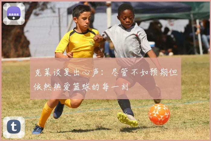 克莱谈复出心声：尽管不如预期但依然热爱篮球的每一刻