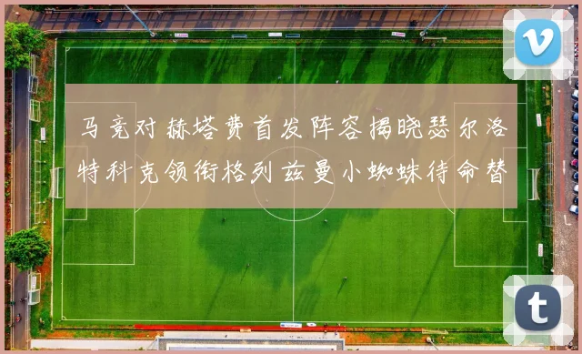 马竞对赫塔费首发阵容揭晓瑟尔洛特科克领衔格列兹曼小蜘蛛待命替补