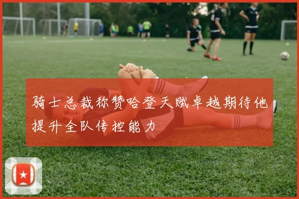 骑士总裁称赞哈登天赋卓越期待他提升全队传控能力