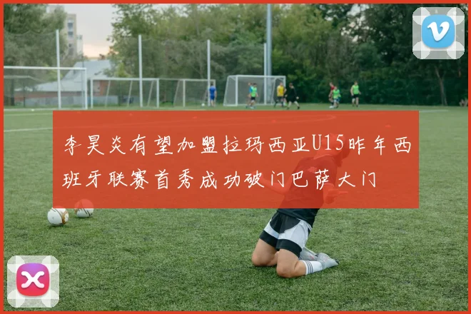 李昊炎有望加盟拉玛西亚U15昨年西班牙联赛首秀成功破门巴萨大门