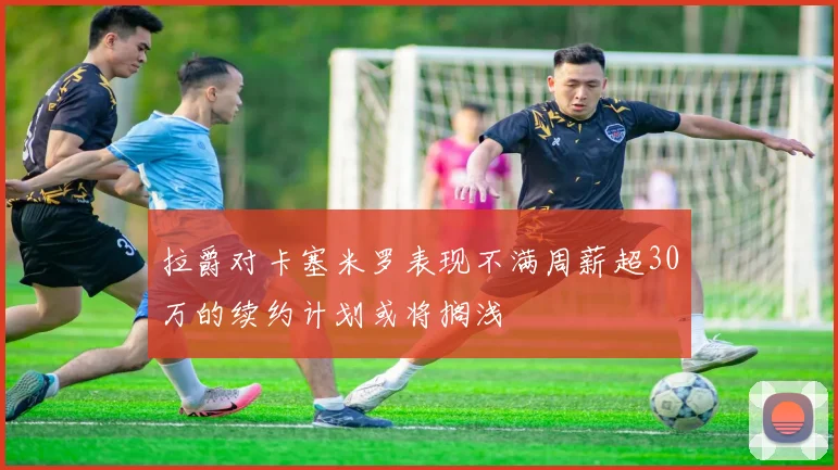 拉爵对卡塞米罗表现不满周薪超30万的续约计划或将搁浅