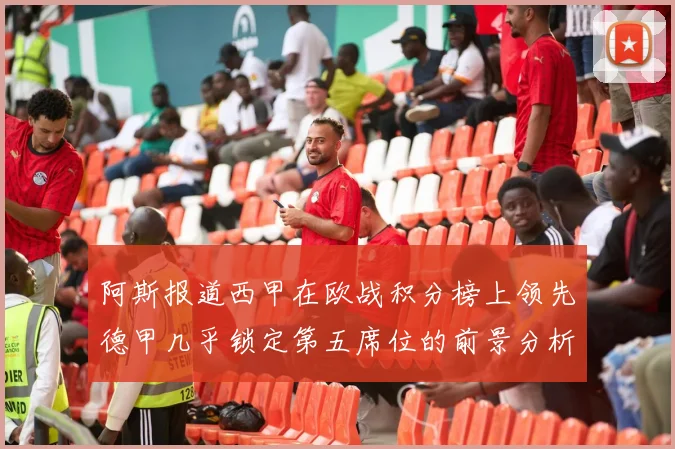 阿斯报道西甲在欧战积分榜上领先德甲几乎锁定第五席位的前景分析