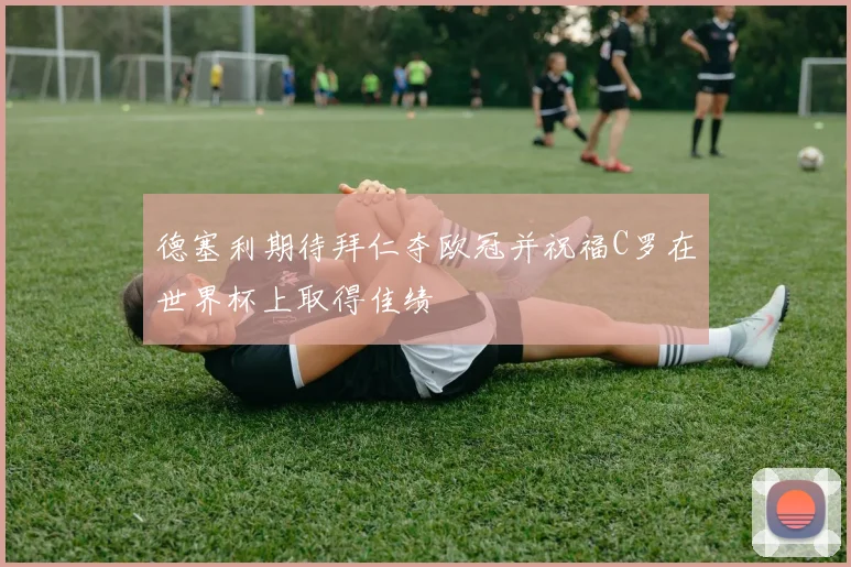 德塞利期待拜仁夺欧冠并祝福C罗在世界杯上取得佳绩