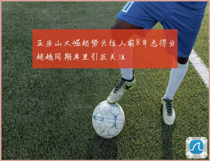 亚历山大崛起势头惊人前8年总得分超越同期库里引发关注