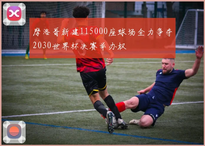 摩洛哥新建115000座球场全力争夺2030世界杯决赛举办权