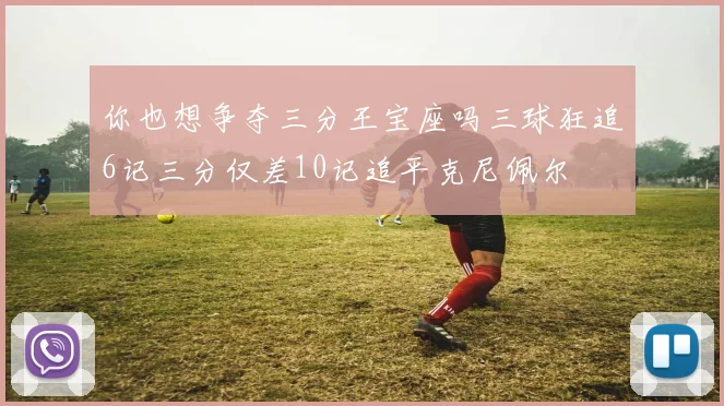 你也想争夺三分王宝座吗三球狂追6记三分仅差10记追平克尼佩尔