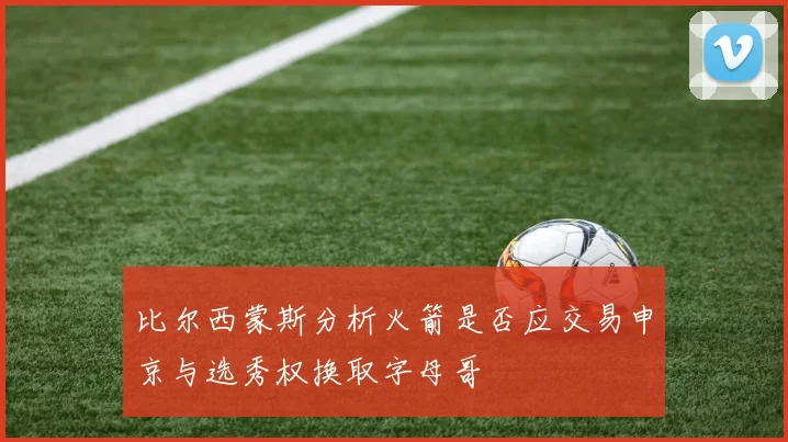 比尔西蒙斯分析火箭是否应交易申京与选秀权换取字母哥