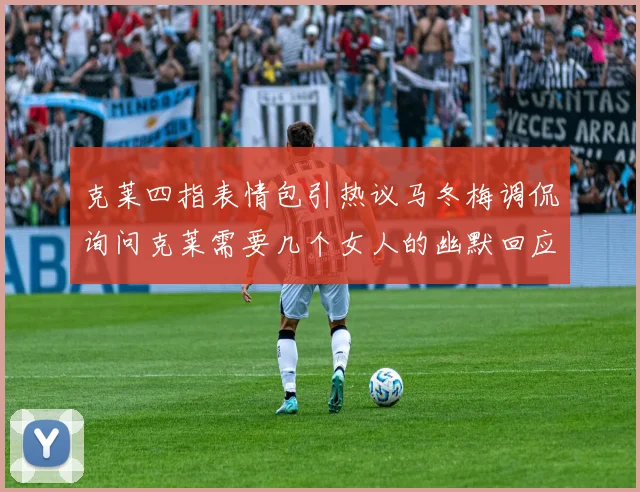 克莱四指表情包引热议马冬梅调侃询问克莱需要几个女人的幽默回应