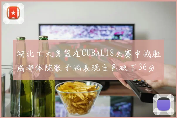 湖北工大男篮在CUBAL18决赛中战胜成都体院张子涵表现出色砍下36分6篮板