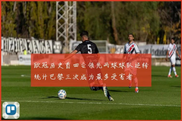 欧冠历史首回合领先两球球队逆转统计巴黎三次成为最多受害者