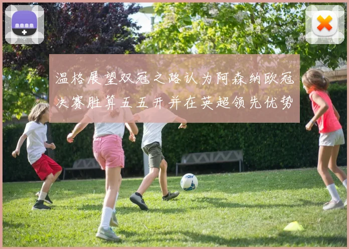 温格展望双冠之路认为阿森纳欧冠决赛胜算五五开并在英超领先优势明显