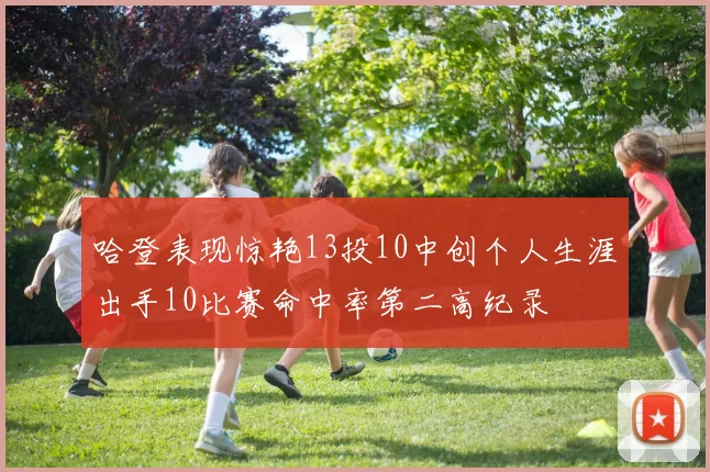 哈登表现惊艳13投10中创个人生涯出手10比赛命中率第二高纪录