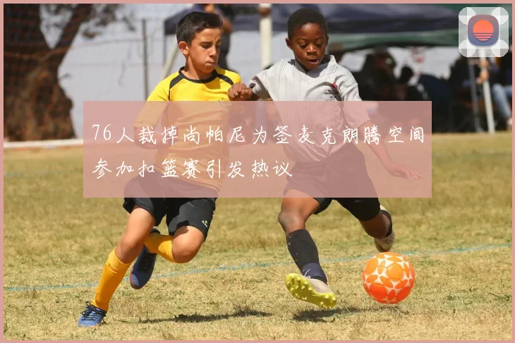 76人裁掉尚帕尼为签麦克朗腾空间参加扣篮赛引发热议