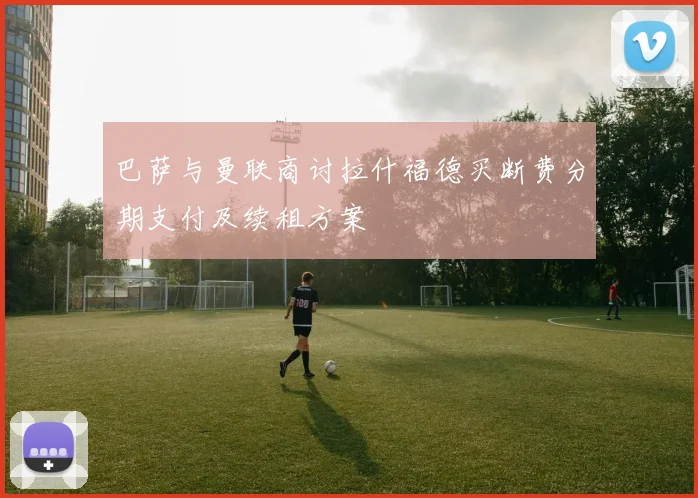 巴萨与曼联商讨拉什福德买断费分期支付及续租方案