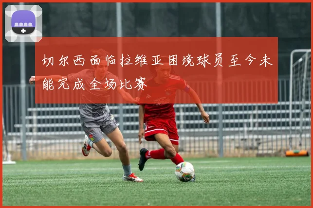 切尔西面临拉维亚困境球员至今未能完成全场比赛