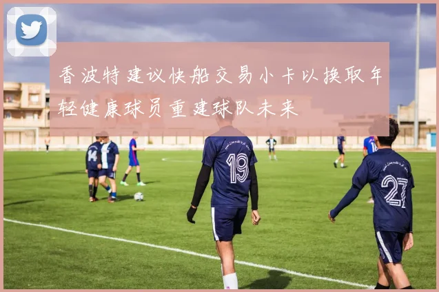 香波特建议快船交易小卡以换取年轻健康球员重建球队未来