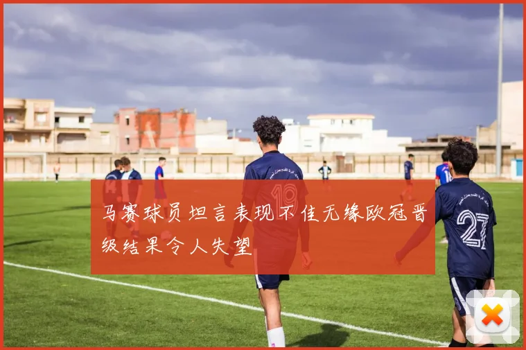 马赛球员坦言表现不佳无缘欧冠晋级结果令人失望