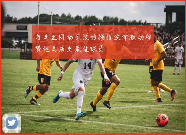 与库里同场竞技的期待波津激动称赞他是历史最佳球员